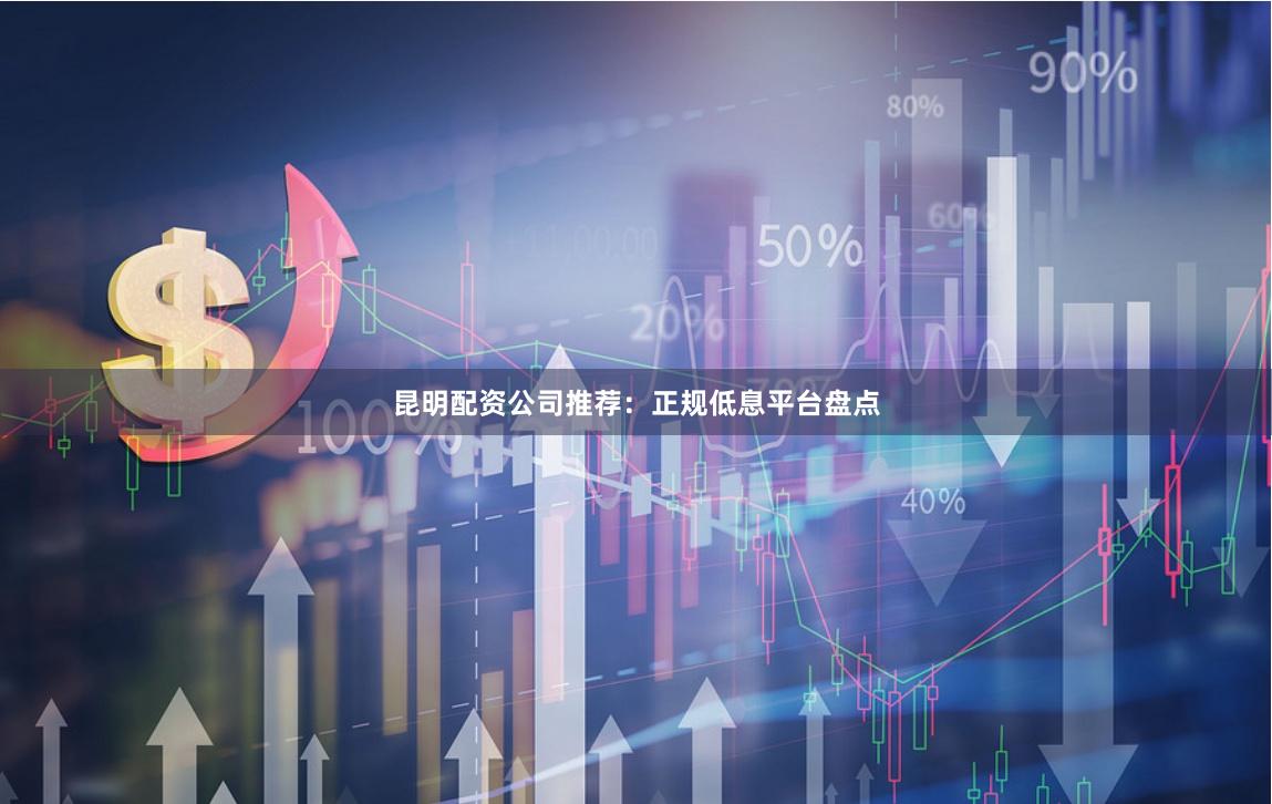 昆明配资公司推荐：正规低息平台盘点
